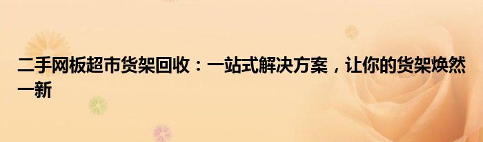 二手网板超市货架回收：一站式解决方案，让你的货架焕然一新