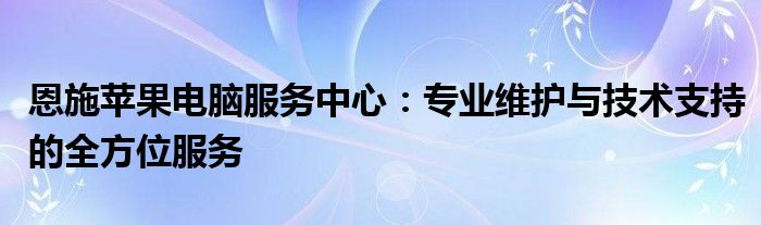 恩施苹果电脑服务中心：专业维护与技术支持的全方位服务