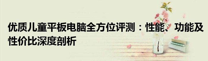 优质儿童平板电脑全方位评测：性能、功能及性价比深度剖析