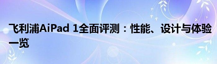 飞利浦AiPad 1全面评测：性能、设计与体验一览