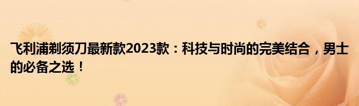 飞利浦剃须刀最新款2023款：科技与时尚的完美结合，男士的必备之选！