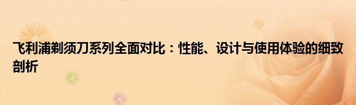 飞利浦剃须刀系列全面对比：性能、设计与使用体验的细致剖析