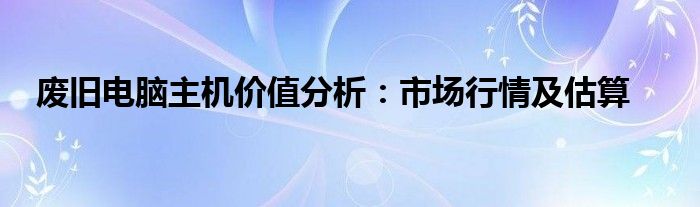 废旧电脑主机价值分析：市场行情及估算