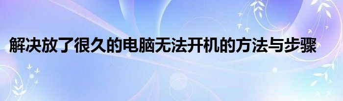 解决放了很久的电脑无法开机的方法与步骤