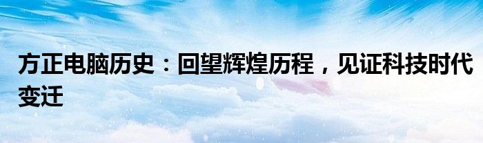 方正电脑历史：回望辉煌历程，见证科技时代变迁