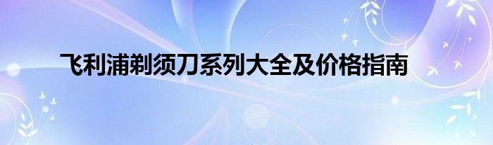 飞利浦剃须刀系列大全及价格指南