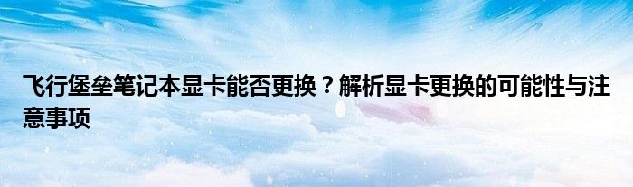 飞行堡垒笔记本显卡能否更换？解析显卡更换的可能性与注意事项