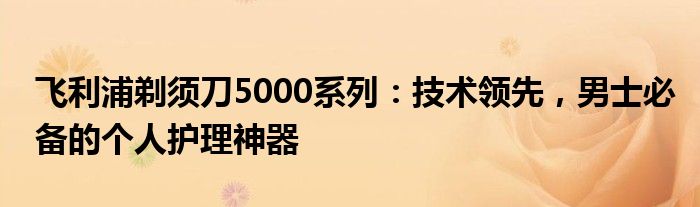 飞利浦剃须刀5000系列：技术领先，男士必备的个人护理神器