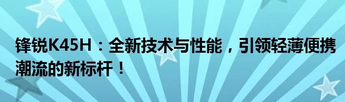 锋锐K45H：全新技术与性能，引领轻薄便携潮流的新标杆！