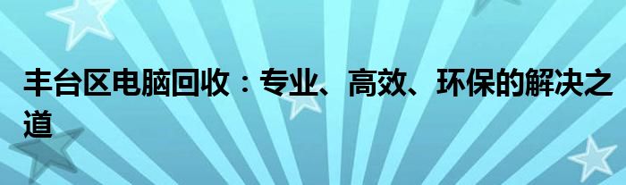 丰台区电脑回收：专业、高效、环保的解决之道