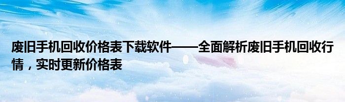 废旧手机回收价格表下载软件——全面解析废旧手机回收行情，实时更新价格表