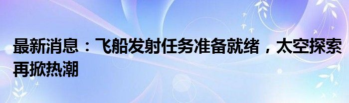 最新消息：飞船发射任务准备就绪，太空探索再掀热潮