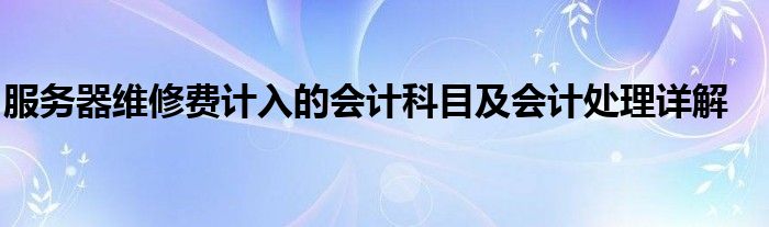 服务器维修费计入的会计科目及会计处理详解