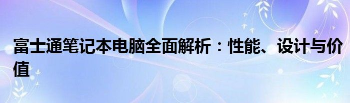 富士通笔记本电脑全面解析：性能、设计与价值