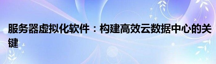 服务器虚拟化软件：构建高效云数据中心的关键