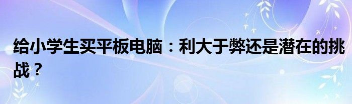 给小学生买平板电脑：利大于弊还是潜在的挑战？