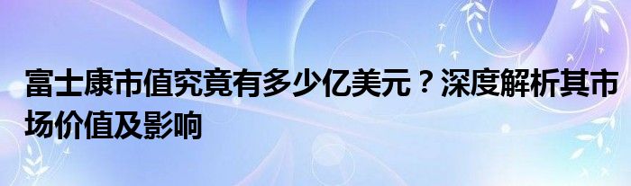 富士康市值究竟有多少亿美元？深度解析其市场价值及影响