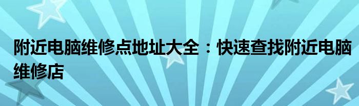 附近电脑维修点地址大全：快速查找附近电脑维修店