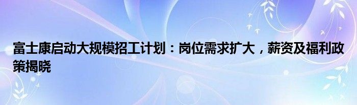 富士康启动大规模招工计划：岗位需求扩大，薪资及福利政策揭晓