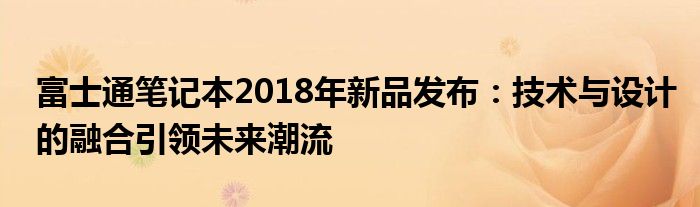 富士通笔记本2018年新品发布：技术与设计的融合引领未来潮流