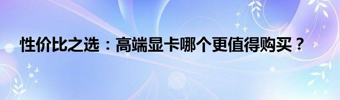 性价比之选：高端显卡哪个更值得购买？