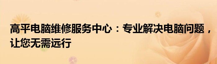 高平电脑维修服务中心：专业解决电脑问题，让您无需远行