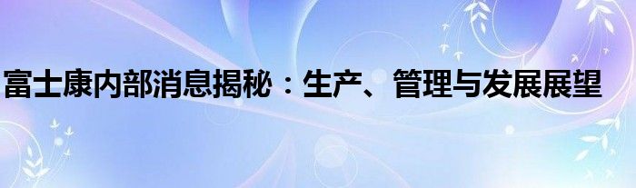 富士康内部消息揭秘：生产、管理与发展展望