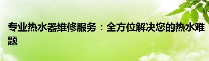 专业热水器维修服务：全方位解决您的热水难题