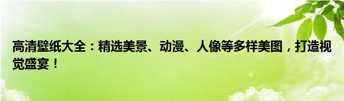 高清壁纸大全：精选美景、动漫、人像等多样美图，打造视觉盛宴！