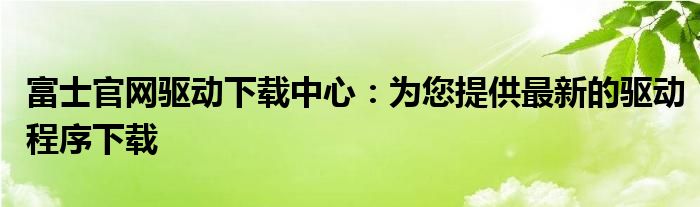 富士官网驱动下载中心：为您提供最新的驱动程序下载