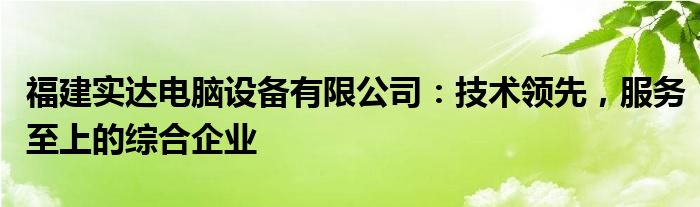 福建实达电脑设备有限公司：技术领先，服务至上的综合企业