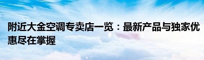 附近大金空调专卖店一览：最新产品与独家优惠尽在掌握