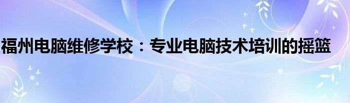 福州电脑维修学校：专业电脑技术培训的摇篮