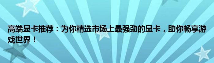 高端显卡推荐：为你精选市场上最强劲的显卡，助你畅享游戏世界！