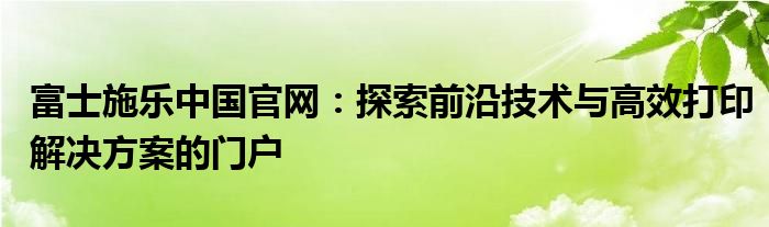 富士施乐中国官网：探索前沿技术与高效打印解决方案的门户