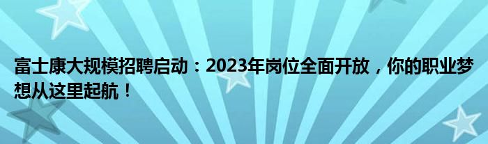 富士康大规模招聘启动：2023年岗位全面开放，你的职业梦想从这里起航！