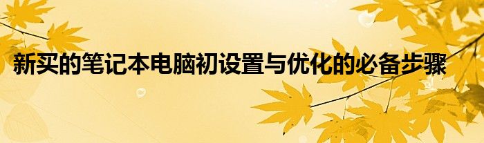 新买的笔记本电脑初设置与优化的必备步骤