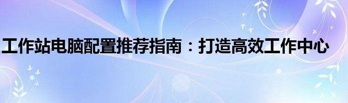 工作站电脑配置推荐指南：打造高效工作中心