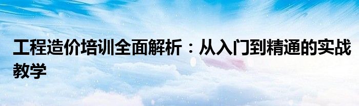 工程造价培训全面解析：从入门到精通的实战教学