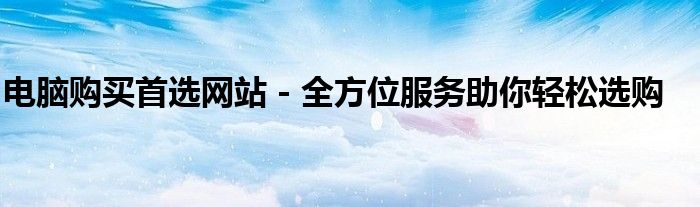 电脑购买首选网站 - 全方位服务助你轻松选购