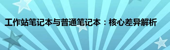 工作站笔记本与普通笔记本：核心差异解析