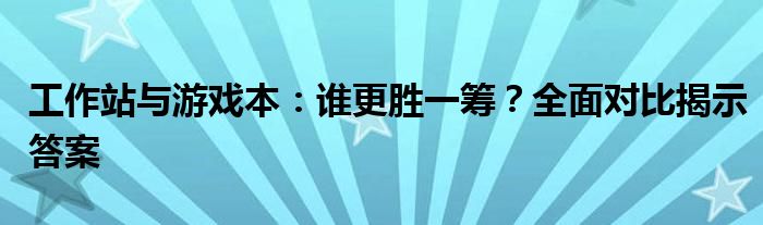 工作站与游戏本：谁更胜一筹？全面对比揭示答案