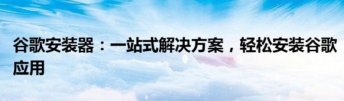 谷歌安装器：一站式解决方案，轻松安装谷歌应用