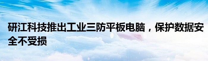 研江科技推出工业三防平板电脑，保护数据安全不受损