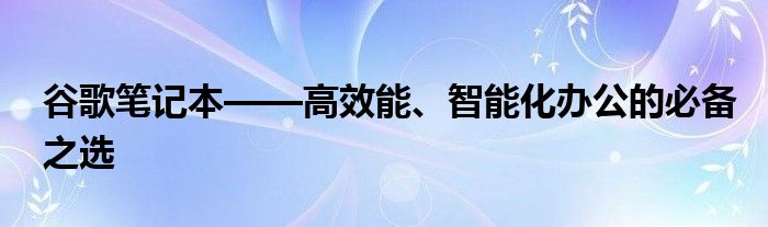 谷歌笔记本——高效能、智能化办公的必备之选