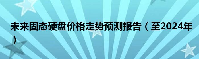 未来固态硬盘价格走势预测报告（至2024年）