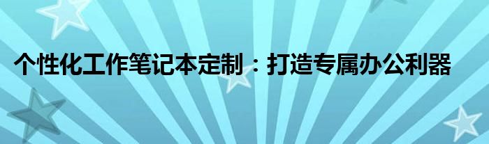 个性化工作笔记本定制：打造专属办公利器