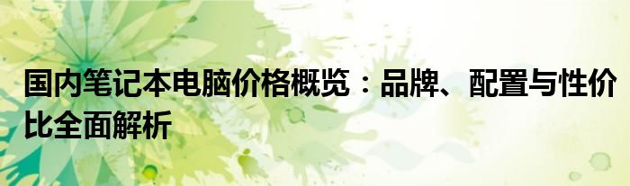 国内笔记本电脑价格概览：品牌、配置与性价比全面解析