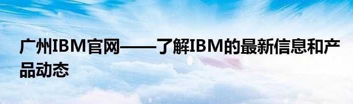 广州IBM官网——了解IBM的最新信息和产品动态