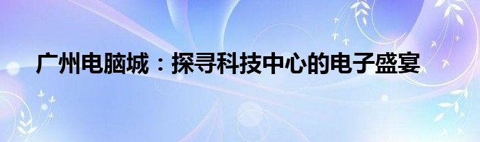 广州电脑城：探寻科技中心的电子盛宴